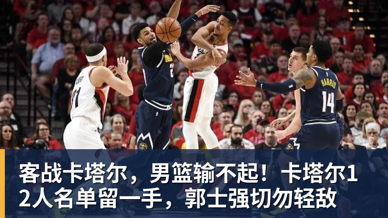 客战卡塔尔，男篮输不起！卡塔尔12人名单留一手，郭士强切勿轻敌