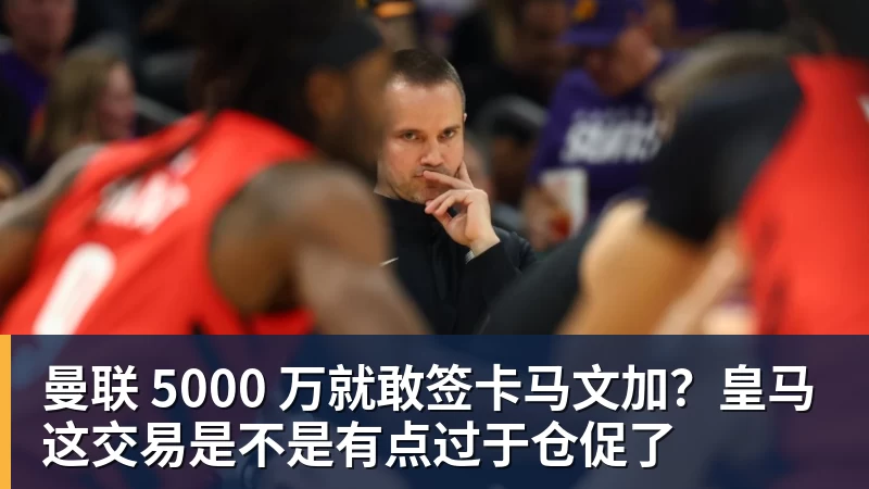 谈球吧曼联 5000 万就敢签卡马文加?皇马这交易是不是有点过于仓促了