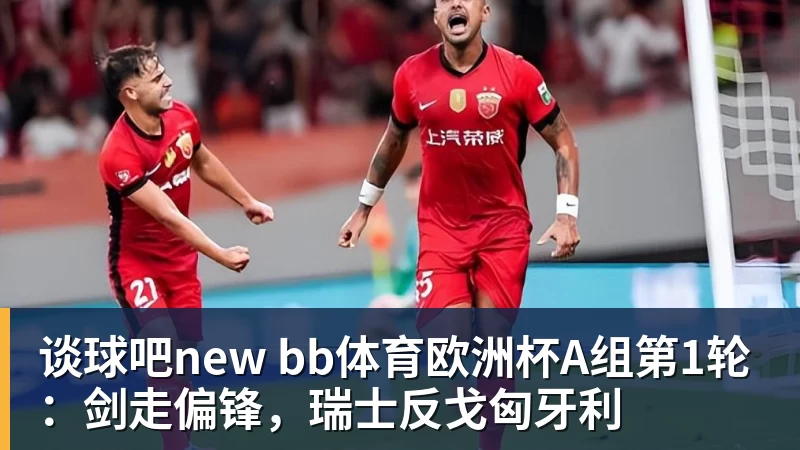 谈球吧new bb体育欧洲杯A组第1轮：剑走偏锋，瑞士反戈匈牙利