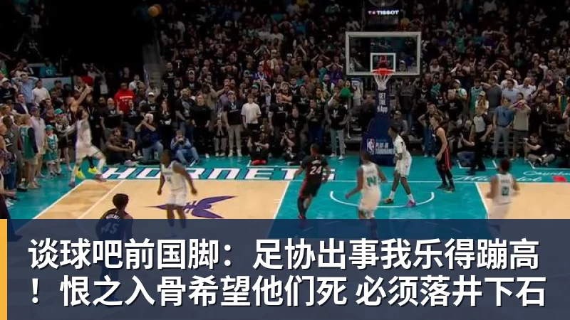 谈球吧前国脚：足协出事我乐得蹦高！恨之入骨希望他们死 必须落井下石