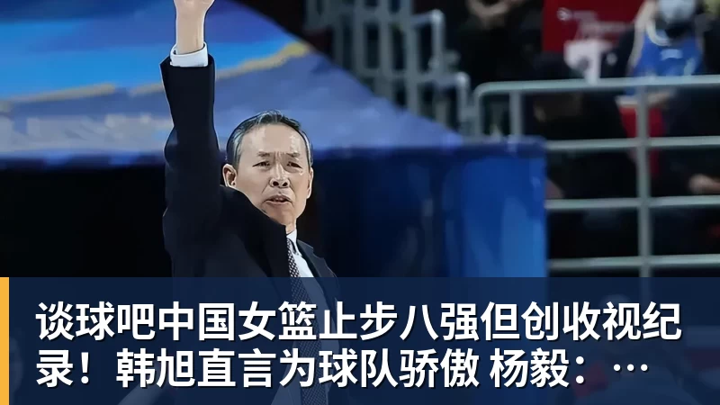 谈球吧中国女篮止步八强但创收视纪录！韩旭直言为球队骄傲 杨毅：完成任务了