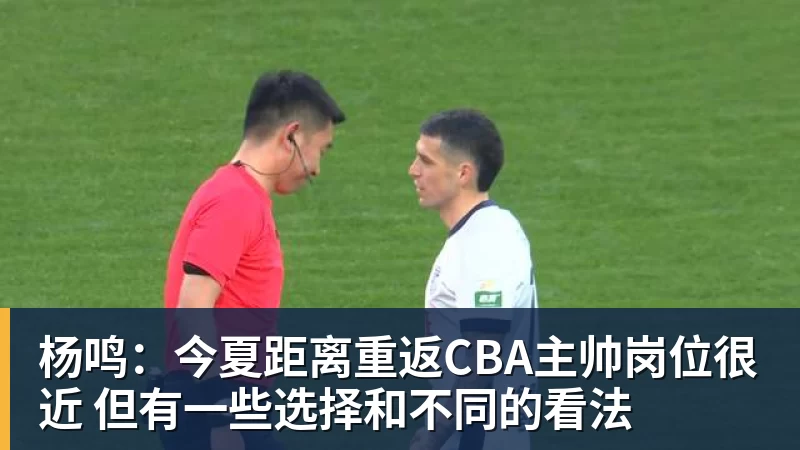 杨鸣：今夏距离重返CBA主帅岗位很近 但有一些选择和不同的看法