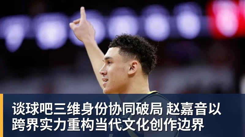 谈球吧三维身份协同破局 赵嘉音以跨界实力重构当代文化创作边界
